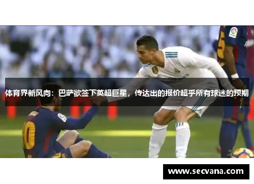 体育界新风向：巴萨欲签下英超巨星，传达出的报价超乎所有球迷的预期